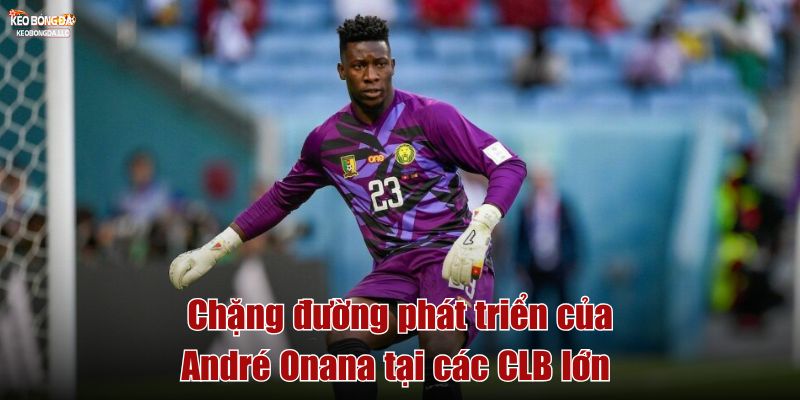 Chặng đường phát triển của André Onana tại các CLB lớn